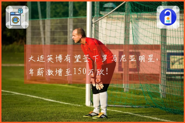 大连英博有望签下罗马尼亚明星，年薪激增至150万欧！